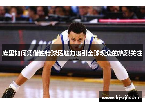 库里如何凭借独特球场魅力吸引全球观众的热烈关注