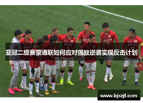 亚冠二级赛蒙通联如何应对强敌逆袭实现反击计划