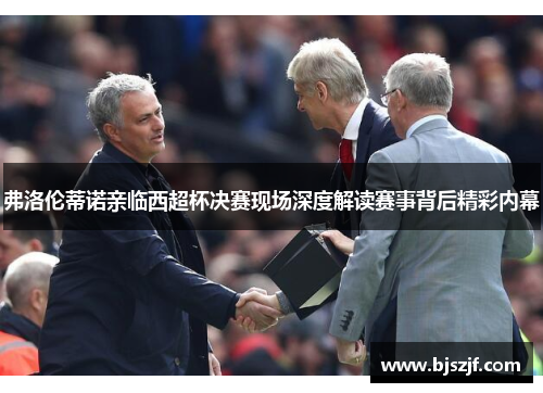 弗洛伦蒂诺亲临西超杯决赛现场深度解读赛事背后精彩内幕