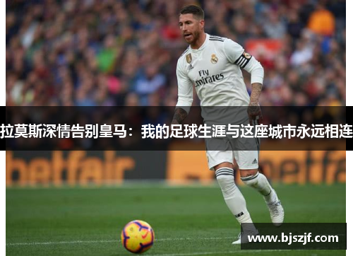 拉莫斯深情告别皇马：我的足球生涯与这座城市永远相连