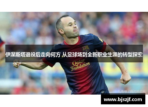 伊涅斯塔退役后走向何方 从足球场到全新职业生涯的转型探索