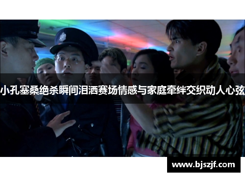 小孔塞桑绝杀瞬间泪洒赛场情感与家庭牵绊交织动人心弦