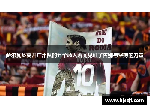 萨尔瓦多离开广州队的五个感人瞬间见证了告别与坚持的力量