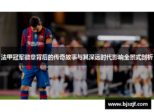 法甲冠军徽章背后的传奇故事与其深远时代影响全景式剖析