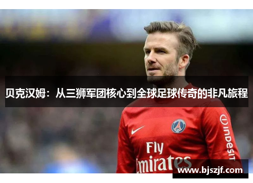 贝克汉姆：从三狮军团核心到全球足球传奇的非凡旅程