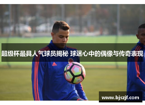超级杯最具人气球员揭秘 球迷心中的偶像与传奇表现
