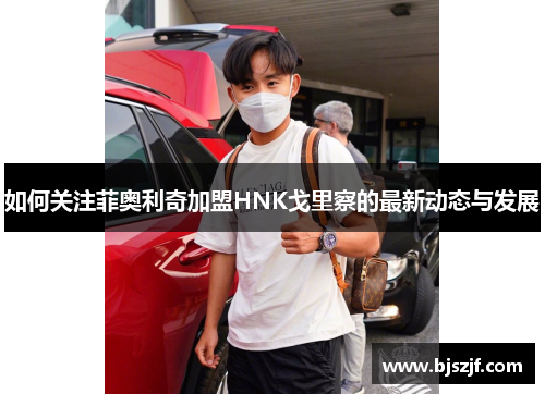 如何关注菲奥利奇加盟HNK戈里察的最新动态与发展